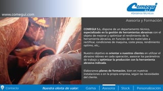 PersonalizaciónNuestra oferta de valor: Gama Asesoría StockContacto
COMEGUI S.L. dispone de un departamento técnico,
especializado en la gestión de herramientas abrasivas con el
objeto de mejorar y optimizar el rendimiento de la
herramienta abrasiva, en función de los materiales a
rectificar, condiciones de maquina, coste pieza, rendimiento
optimo, etc,.
Nuestro objetivo es orientar a nuestros clientes en utilizar el
abrasivo idóneo en cada operación, asesorar los parámetros
de trabajo y optimizar la producción con la herramienta
abrasiva indicada.
Elaboramos planes de formación, bien en nuestras
instalaciones o en la propia empresa, según las necesidades
del cliente.
Asesoría y Formación
www.comegui.com
 