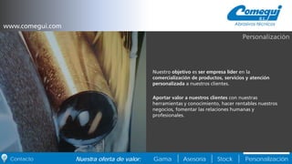 PersonalizaciónNuestra oferta de valor: Gama Asesoría StockContacto
Nuestro objetivo es ser empresa líder en la
comercialización de productos, servicios y atención
personalizada a nuestros clientes.
Aportar valor a nuestros clientes con nuestras
herramientas y conocimiento, hacer rentables nuestros
negocios, fomentar las relaciones humanas y
profesionales.
Personalización
www.comegui.com
 