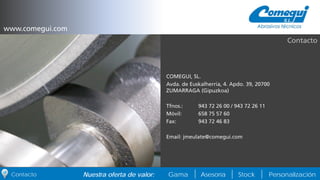 PersonalizaciónNuestra oferta de valor: Gama Asesoría StockContacto
COMEGUI, SL.
Avda. de Euskalherria, 4. Apdo. 39, 20700
ZUMARRAGA (Gipuzkoa)
Tfnos.: 943 72 26 00 / 943 72 26 11
Móvil: 658 75 57 60
Fax: 943 72 46 83
Email: jmeulate@comegui.com
Contacto
www.comegui.com
 