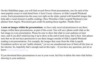 On this SlideShare page, you will find several Power Point presentations, one for each of the
most popular essays to read aloud from A Sand County Almanac at Aldo Leopold Weekend
events. Each presentation has the essay text right on the slides, paired with beautiful images that
help add a visual element to public readings. Dave Winefske (Aldo Leopold Weekend event
planner from Argyle, Wisconsin) gets credit for putting these together. Thanks Dave!

A note on images within the presentations: we have only received permission to use these
images within these presentations, as part of this event. You will see a photo credit slide as the
last image in every presentation. Please be sure to show that slide to your audience at least
once, and if you don't mind leaving it up to show at the end of each essay, that is best. Also please
note that we do not have permission to use these images outside of Aldo Leopold Weekend
reading event presentations. For example, the images that come from the Aldo Leopold
Foundation archive are not “public domain,” yet we see unauthorized uses of them all the time on
the internet. So, hopefully that’s enough said on this topic—if you have any questions, just let us
know. mail@aldoleopold.org

If you download these presentations to use in your event, feel free to delete this intro slide before
showing to your audience.
 