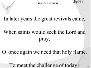 In later years the great revivals came,
When saints would seek the Lord and
pray,
O once again we need that holy flame,
To meet the challenge of today! 11
SpiritSTANZA 2 CONT’D
 