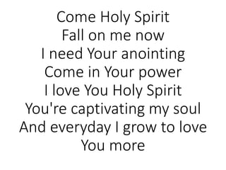 Come Holy Spirit
Fall on me now
I need Your anointing
Come in Your power
I love You Holy Spirit
You're captivating my soul
And everyday I grow to love
You more
 