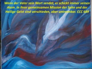 Wenn der Vater sein Wort sendet, er schickt immer seinen
Atem. In ihrer gemeinsamen Mission der Sohn und der
Heilige Geist sind verschieden, aber untrennbar. CCC 689
 