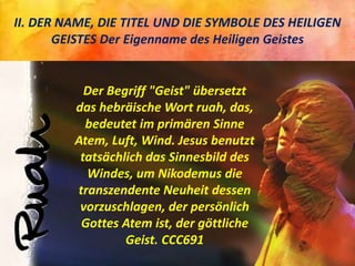 II. DER NAME, DIE TITEL UND DIE SYMBOLE DES HEILIGEN
GEISTES Der Eigenname des Heiligen Geistes
Der Begriff "Geist" übersetzt
das hebräische Wort ruah, das,
bedeutet im primären Sinne
Atem, Luft, Wind. Jesus benutzt
tatsächlich das Sinnesbild des
Windes, um Nikodemus die
transzendente Neuheit dessen
vorzuschlagen, der persönlich
Gottes Atem ist, der göttliche
Geist. CCC691
 