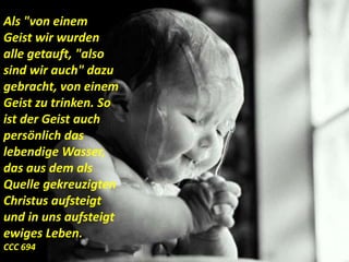 Als "von einem
Geist wir wurden
alle getauft, "also
sind wir auch" dazu
gebracht, von einem
Geist zu trinken. So
ist der Geist auch
persönlich das
lebendige Wasser,
das aus dem als
Quelle gekreuzigten
Christus aufsteigt
und in uns aufsteigt
ewiges Leben.
CCC 694
 