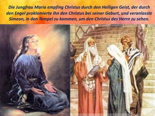 Die Jungfrau Maria empfing Christus durch den Heiligen Geist, der durch
den Engel proklamierte ihn den Christus bei seiner Geburt, und veranlasste
Simeon, in den Tempel zu kommen, um den Christus des Herrn zu sehen.
 