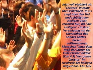 Jetzt voll etabliert als
"Christus" in seine
Menschlichkeit, Jesus
siegt über den Tod
und schüttet den
Heiligen Geist
reichlich aus, bis "die
Heiligen" - in ihrer
Vereinigung mit der
Menschheit des
Sohnes Gottes -
diesen
vollkommenen
Menschen "nach dem
Maß der Statur der
Fülle Christi" bilden:
(Eph 4 3) "der ganze
Christus" im
Ausdruck des heiligen
Augustinus. CCC 695
 