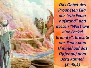 Das Gebet des
Propheten Elia,
der "wie Feuer
aufstand" und
dessen "Wort wie
eine Fackel
brannte", brachte
das Feuer vom
Himmel auf das
Opfer auf dem
Berg Karmel.
(Si 48,1)
 