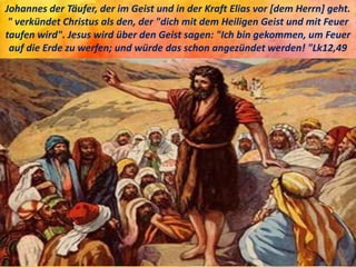 Johannes der Täufer, der im Geist und in der Kraft Elias vor [dem Herrn] geht.
" verkündet Christus als den, der "dich mit dem Heiligen Geist und mit Feuer
taufen wird". Jesus wird über den Geist sagen: "Ich bin gekommen, um Feuer
auf die Erde zu werfen; und würde das schon angezündet werden! "Lk12,49
 