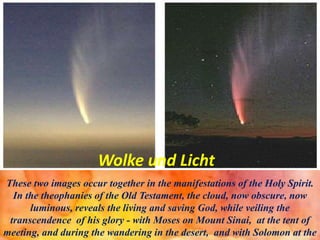 Wolke und Licht
These two images occur together in the manifestations of the Holy Spirit.
In the theophanies of the Old Testament, the cloud, now obscure, now
luminous, reveals the living and saving God, while veiling the
transcendence of his glory - with Moses on Mount Sinai, at the tent of
meeting, and during the wandering in the desert, and with Solomon at the
 