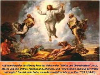 Auf dem Berg der Verklärung kam der Geist in der "Wolke und überschattete" Jesus,
Moses und Elia, Petrus, Jakobus und Johannes, und "eine Stimme kam aus der Wolke
und sagte:" Dies ist mein Sohn, mein Auserwählter; hör zu zu ihm! '"(Lk 9,34-35).
 