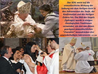 Das SEAL weist auf die
unauslöschliche Wirkung der
Salbung mit dem Heiligen Geist in
den Sakramenten der Taufe, der
Konfirmation und des Heiligen
Ordens hin. Das Bild des Siegels
(Sphragis) wurde in einigen
theologischen Traditionen
verwendet, um den von diesen
geprägten unauslöschlichen
"Charakter" auszudrücken drei
unwiederholbare Sakramente.CCC 698
 