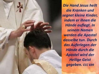 Die Hand Jesus heilt
die Kranken und
segnet kleine Kinder,
indem er ihnen die
Hände auflegt. In
seinem Namen
werden die Apostel
dasselbe tun. Durch
das Auferlegen der
Hände durch die
Apostel wird der
Heilige Geist
gegeben. CCC 699
 