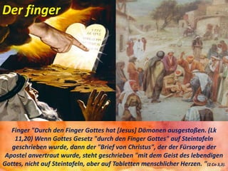 Der finger
Finger "Durch den Finger Gottes hat [Jesus] Dämonen ausgestoßen. (Lk
11,20) Wenn Gottes Gesetz "durch den Finger Gottes" auf Steintafeln
geschrieben wurde, dann der "Brief von Christus", der der Fürsorge der
Apostel anvertraut wurde, steht geschrieben "mit dem Geist des lebendigen
Gottes, nicht auf Steintafeln, aber auf Tabletten menschlicher Herzen. "(2 Co 3,3).
 