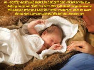 III. GOTTES GEIST UND WORT IN DER ZEIT DER VERSPRECHEN Von
Anfang an bis zur "Fülle der Zeit" (Gal 4,4) bleibt die gemeinsame
Mission von Wort und Geist des Vaters verborgen, aber sie wirkt.
Gottes Geist bereitet sich auf die Zeit des Messias vor.
 