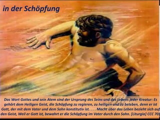 Das Wort Gottes und sein Atem sind der Ursprung des Seins und des Lebens jeder Kreatur: Es
gehört dem Heiligen Geist, die Schöpfung zu regieren, zu heiligen und zu beleben, denn er ist
Gott, der mit dem Vater und dem Sohn konstitutiv ist. . . . Macht über das Leben bezieht sich auf
den Geist, Weil er Gott ist, bewahrt er die Schöpfung im Vater durch den Sohn. [Liturgia] CCC 703
in der Schöpfung
 