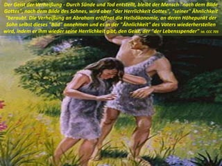 Der Geist der Verheißung - Durch Sünde und Tod entstellt, bleibt der Mensch "nach dem Bilde
Gottes", nach dem Bilde des Sohnes, wird aber "der Herrlichkeit Gottes", "seiner" Ähnlichkeit
"beraubt. Die Verheißung an Abraham eröffnet die Heilsökonomie, an deren Höhepunkt der
Sohn selbst dieses "Bild" annehmen und es in der "Ähnlichkeit" des Vaters wiederherstellen
wird, indem er ihm wieder seine Herrlichkeit gibt, den Geist, der "der Lebensspender" ist. CCC 705
 