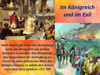 Im Königreich
und im Exil
Nach David gab Israel der Versuchung
nach, ein Königreich wie andere
Nationen zu werden. Das Königreich,
das Gegenstand der Verheißung an
David ist, wäre jedoch das Werk des
Heiligen Geistes; es würde den Armen
nach dem Geist gehören. CCC 709
 