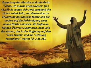 Erwartung des Messias und sein Geist
"Siehe, ich mache etwas Neues" (Jes
43,19): Es sollten sich zwei prophetische
Linien entwickeln, von denen eine zur
Erwartung des Messias führte und die
andere auf die Ankündigung eines
neuen Geistes hinwies. Sie laufen im
kleinen Überrest zusammen, dem Volk
der Armen, das in der Hoffnung auf den
"Trost Israels" und die "Erlösung
Jerusalems" wartet (Lk 2,25,38).
 