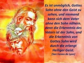 Es ist unmöglich, Gottes
Sohn ohne den Geist zu
sehen, und niemand
kann sich dem Vater
ohne den Sohn nähern.
denn die Erkenntnis des
Vaters ist der Sohn, und
die Erkenntnis von
Gottes Sohn wird
durch die erlangt
Heiliger Geist.
[San Ireneo de Lyon]
 