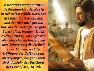 In Nazaret predigt Christus
die Prophezeiung Jesajas ist
in sich selbst erfüllt. Der Geist
des Herrn Gott ist auf mir,
weil der Herr mich gesalbt
hat, um den Betroffenen gute
Botschaft zu bringen; Er hat
mich geschickt, um zu fesseln
die gebrochenen Herzen, um
den Gefangenen die Freiheit
zu verkünden, und die
Eröffnung des Gefängnisses
an diejenigen, die gebunden
sind; das Jahr des Die Gunst
des Herrn (Lk 4, 18-19):
 