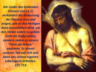 Die Lieder des leidenden
Dieners (Jes 11,1)
verkünden die Bedeutung
der Passion Jesu und
zeigen, wie er den Heiligen
Geist ausschütten wird, um
den Vielen Leben zu geben:
nicht als Außenseiter,
sondern indem er unsere
"Form als Sklave"
annimmt. Er nimmt
unseren Tod auf sich und
kann uns seinen eigenen
Lebensgeist mitteilen.
CCC 713
 
