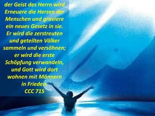 der Geist des Herrn wird
Erneuere die Herzen der
Menschen und graviere
ein neues Gesetz in sie.
Er wird die zerstreuten
und geteilten Völker
sammeln und versöhnen;
er wird die erste
Schöpfung verwandeln,
und Gott wird dort
wohnen mit Männern
in Frieden.
CCC 715
 