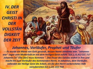 IV. DER
GEIST
CHRISTI IN
DER
VOLLSTÄN
DIGKEIT
DER ZEIT
Johannes, Vorläufer, Prophet und Täufer
- - Es wurde ein Mann von Gott gesandt, dessen Name Johannes war. "Johannes
war" sogar vom Mutterleib an mit dem Heiligen Geist erfüllt "(Lk 1,15,41) CCC 717
Johannes ist" Elia [der] muss kommen ". Das Feuer des Geistes wohnt in ihm und
macht ihn zum Vorläufer des kommenden Herrn. In Johannes, dem Vorläufer,
vollendet der Heilige Geist die Arbeit, ein für den Herrn vorbereitetes Volk
vorzubereiten (Lk 1,17) .CCC 718
 