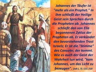 Johannes der Täufer ist
"mehr als ein Prophet." In
ihm schließt der Heilige
Geist sein Sprechen durch
die Propheten ab. Johannes
schließt den von Elia
begonnenen Zyklus der
Propheten ab. Er verkündet
den bevorstehenden Trost
Israels; Er ist die "Stimme"
des Consoler, der kommt.
Wie es auch der Geist der
Wahrheit tun wird, "kam
Johannes, um das Licht zu
bezeugen". (Joh I, 7). CCC 719
 