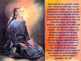 Freue dich, du, der du voller Gnade
bist " Maria, die allheilige, immer
jungfräuliche Mutter Gottes, ist das
Meisterwerk der Mission des Sohnes
und des Geistes in der Fülle der Zeit.
Zum ersten Mal im Erlösungsplan und
weil sein Geist Nachdem der Vater sie
vorbereitet hatte, fand er den
Wohnort, an dem sein Sohn lebte und
sein Geist konnte unter Menschen
wohnen. - CCC 721 Der Heilige Geist
bereitete Maria vor durch seine
Gnade. Es war passend, dass die
Mutter von ihm, in der "die ganze
Fülle der Gottheit körperlich wohnt"
(Kol 2,9), selbst "voller Gnade" sein
sollte. Sie wurde aus purer Gnade
ohne Sünde als die demütigste
Kreatur empfangen , der am besten in
der Lage ist, das unbeschreibliche
Geschenk des Allmächtigen zu
begrüßen. CCC 722
 