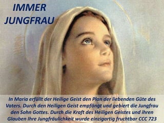 IMMER
JUNGFRAU
In Maria erfüllt der Heilige Geist den Plan der liebenden Güte des
Vaters. Durch den Heiligen Geist empfängt und gebiert die Jungfrau
den Sohn Gottes. Durch die Kraft des Heiligen Geistes und ihren
Glauben Ihre Jungfräulichkeit wurde einzigartig fruchtbar CCC 723
 