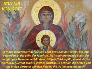 In Maria manifestiert der Heilige Geist den Sohn des Vaters, der jetzt
geworden ist der Sohn der Jungfrau. Sie ist der brennende Busch der
endgültigen Theophanie. Mit dem Heiligen Geist erfüllt, macht sie das
Wort in der Demut seines Fleisches sichtbar. Es geht um die Armen und
die ersten Vertreter von den Heiden, die sie ihn bekannt macht
MUTTER
VON GOTT
 