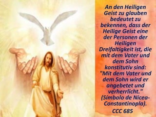 An den Heiligen
Geist zu glauben
bedeutet zu
bekennen, dass der
Heilige Geist eine
der Personen der
Heiligen
Dreifaltigkeit ist, die
mit dem Vater und
dem Sohn
konstitutiv sind:
"Mit dem Vater und
dem Sohn wird er
angebetet und
verherrlicht."
(Símbolo de Nicea-
Constantinopla).
CCC 685
 
