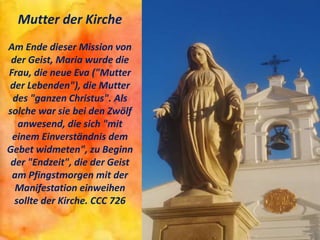 Mutter der Kirche
Am Ende dieser Mission von
der Geist, Maria wurde die
Frau, die neue Eva ("Mutter
der Lebenden"), die Mutter
des "ganzen Christus". Als
solche war sie bei den Zwölf
anwesend, die sich "mit
einem Einverständnis dem
Gebet widmeten", zu Beginn
der "Endzeit", die der Geist
am Pfingstmorgen mit der
Manifestation einweihen
sollte der Kirche. CCC 726
 