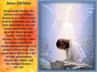 Jesus Christus
Die gesamte Mission des
Sohnes und des Heiligen
Geistes in der Fülle der Zeit
ist darin enthalten: dass der
Sohn derjenige ist, der seit
seiner Inkarnation vom
Geist des Vaters gesalbt
wurde - Jesus ist der
Christus, Der Messias. Alles
im zweiten Kapitel des
Glaubensbekenntnisses ist in
diesem Licht zu lesen. Das
ganze Werk Christi ist in der
Tat eine gemeinsame
Mission des Sohnes und
des Heiligen Geistes.
CCC 727
 