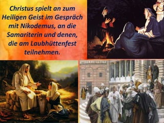 Christus spielt an zum
Heiligen Geist im Gespräch
mit Nikodemus, an die
Samariterin und denen,
die am Laubhüttenfest
teilnehmen.
 