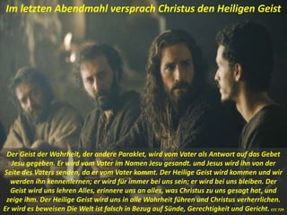 Der Geist der Wahrheit, der andere Paraklet, wird vom Vater als Antwort auf das Gebet
Jesu gegeben. Er wird vom Vater im Namen Jesu gesandt. und Jesus wird ihn von der
Seite des Vaters senden, da er vom Vater kommt. Der Heilige Geist wird kommen und wir
werden ihn kennenlernen; er wird für immer bei uns sein; er wird bei uns bleiben. Der
Geist wird uns lehren Alles, erinnere uns an alles, was Christus zu uns gesagt hat, und
zeige ihm. Der Heilige Geist wird uns in alle Wahrheit führen und Christus verherrlichen.
Er wird es beweisen Die Welt ist falsch in Bezug auf Sünde, Gerechtigkeit und Gericht.CCC 729
Im letzten Abendmahl versprach Christus den Heiligen Geist
 