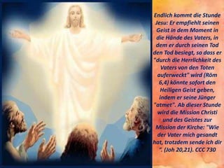 Endlich kommt die Stunde
Jesu: Er empfiehlt seinen
Geist in dem Moment in
die Hände des Vaters, in
dem er durch seinen Tod
den Tod besiegt, so dass er
"durch die Herrlichkeit des
Vaters von den Toten
auferweckt" wird (Röm
6,4) könnte sofort den
Heiligen Geist geben,
indem er seine Jünger
"atmet". Ab dieser Stunde
wird die Mission Christi
und des Geistes zur
Mission der Kirche: "Wie
der Vater mich gesandt
hat, trotzdem sende ich dir
“. (Joh 20,21). CCC 730
 