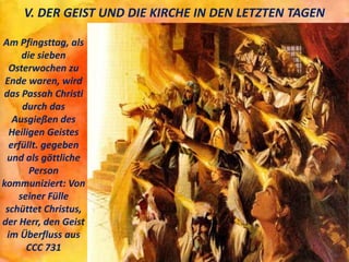 V. DER GEIST UND DIE KIRCHE IN DEN LETZTEN TAGEN
Am Pfingsttag, als
die sieben
Osterwochen zu
Ende waren, wird
das Passah Christi
durch das
Ausgießen des
Heiligen Geistes
erfüllt. gegeben
und als göttliche
Person
kommuniziert: Von
seiner Fülle
schüttet Christus,
der Herr, den Geist
im Überfluss aus
CCC 731
 
