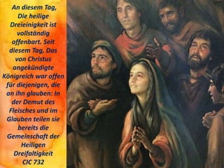 An diesem Tag,
Die heilige
Dreieinigkeit ist
vollständig
offenbart. Seit
diesem Tag, Das
von Christus
angekündigte
Königreich war offen
für diejenigen, die
an ihn glauben: In
der Demut des
Fleisches und im
Glauben teilen sie
bereits die
Gemeinschaft der
Heiligen
Dreifaltigkeit
CIC 732
 
