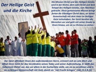 Der Heilige Geist
und die Kirche
Die Mission Christi und des Heiligen Geistes
wird in der Kirche, dem Leib Christi und dem
Tempel des Heiligen Geistes, zum Abschluss
gebracht. Diese gemeinsame Mission bringt
fortan die Gläubigen Christi dazu, an seiner
Gemeinschaft mit dem Vater im Heiligen
Geist teilzuhaben. Der Geist bereitet die
Menschen vor und geht mit seiner Gnade zu
ihnen hinaus, um sie zu Christus zu ziehen.
Der Geist offenbart ihnen den auferstandenen Herrn, erinnert sich an sein Wort und
öffnet ihren Geist für das Verständnis seines Todes und seiner Auferstehung. Er stellt das
Geheimnis Christi vor, das vor allem in der Eucharistie steht, um sie zu versöhnen und in
sie zu bringen Gemeinschaft mit Gott, damit sie "viel Frucht bringen" (Joh 15,5.8.16)
 