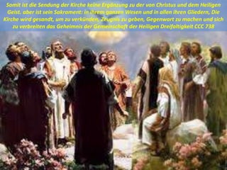 Somit ist die Sendung der Kirche keine Ergänzung zu der von Christus und dem Heiligen
Geist. aber ist sein Sakrament: in ihrem ganzen Wesen und in allen ihren Gliedern, Die
Kirche wird gesandt, um zu verkünden, Zeugnis zu geben, Gegenwart zu machen und sich
zu verbreiten das Geheimnis der Gemeinschaft der Heiligen Dreifaltigkeit CCC 738
 