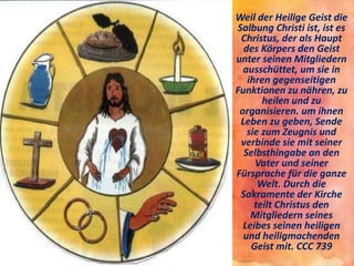 • Weil der Heilige Geist die
Salbung Christi ist, ist es
Christus, der als Haupt
des Körpers den Geist
unter seinen Mitgliedern
ausschüttet, um sie in
ihren gegenseitigen
Funktionen zu nähren, zu
heilen und zu
organisieren. um ihnen
Leben zu geben, Sende
sie zum Zeugnis und
verbinde sie mit seiner
Selbsthingabe an den
Vater und seiner
Fürsprache für die ganze
Welt. Durch die
Sakramente der Kirche
teilt Christus den
Mitgliedern seines
Leibes seinen heiligen
und heiligmachenden
Geist mit. CCC 739
 