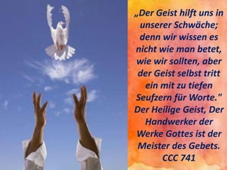 „Der Geist hilft uns in
unserer Schwäche;
denn wir wissen es
nicht wie man betet,
wie wir sollten, aber
der Geist selbst tritt
ein mit zu tiefen
Seufzern für Worte."
Der Heilige Geist, Der
Handwerker der
Werke Gottes ist der
Meister des Gebets.
CCC 741
 