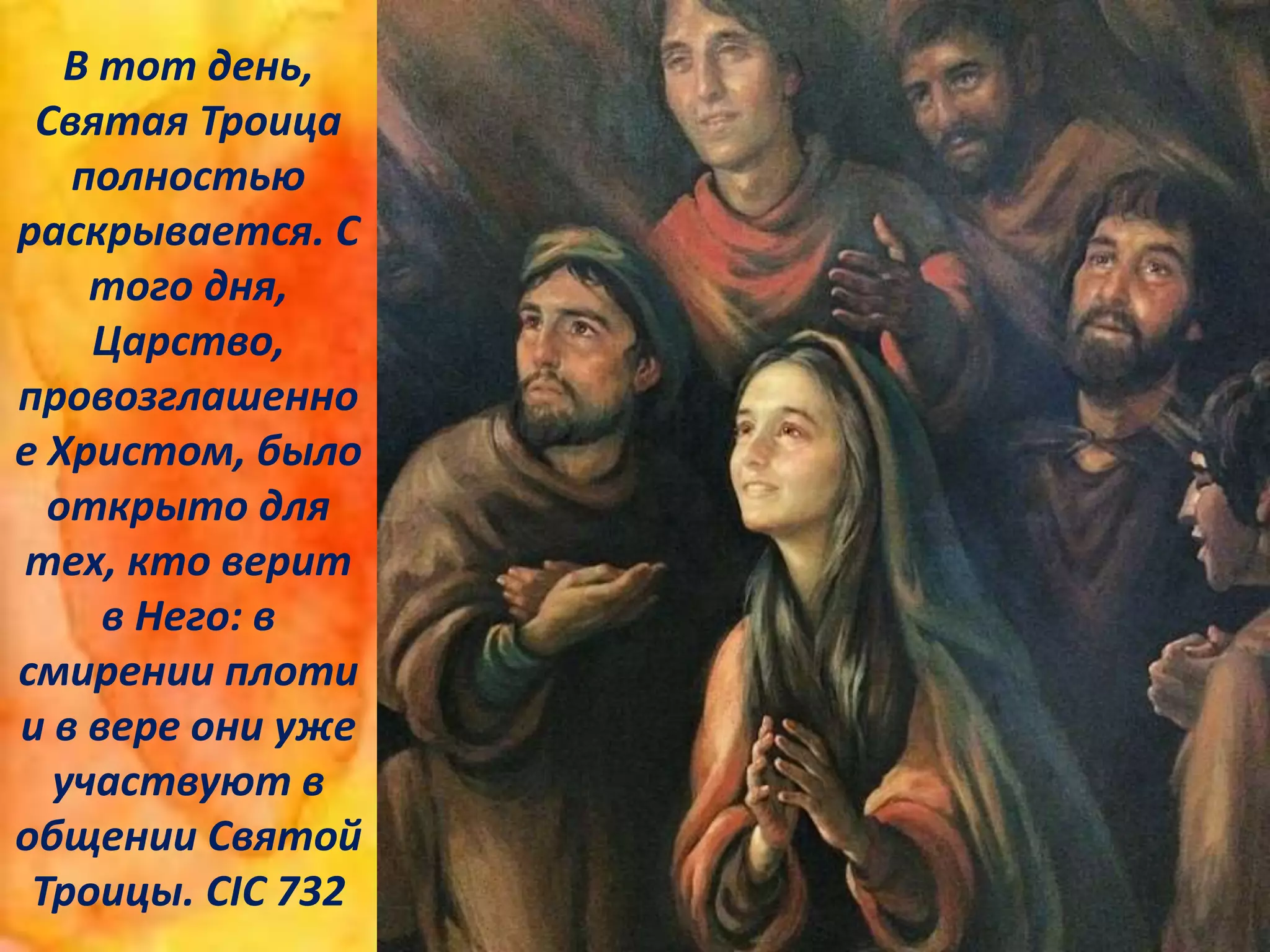 В тот день,
Святая Троица
полностью
раскрывается. С
того дня,
Царство,
провозглашенно
е Христом, было
открыто для
тех, кто верит
в Него: в
смирении плоти
и в вере они уже
участвуют в
общении Святой
Троицы. CIC 732
 