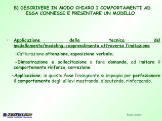 B) DESCRIVERE IN MODO CHIARO I COMPORTAMENTI AD
ESSA CONNESSI E PRESENTARE UN MODELLO
• Applicazione della tecnica del
modellamento/modeling→apprendimento attraverso l’imitazione
-Catturazione attenzione, esposizione verbale;
-Dimostrazione e sollecitazione a fare domande, ad imitare il
comportamento rinforzo, correzione.
-Applicazione; in questa fase l’insegnante si impegna per perfezionare
il comportamento degli allievi mostrando, discutendo, rinforzando.
Paola Gentile
 