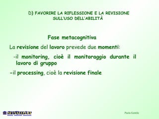 D) FAVORIRE LA RIFLESSIONE E LA REVISIONE
SULL’USO DELL’ABILITÀ
Fase metacognitiva
La revisione del lavoro prevede due momenti:
-il monitoring, cioè il monitoraggio durante il
lavoro di gruppo
-il processing, cioè la revisione finale
Paola Gentile
 