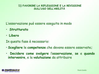 D) FAVORIRE LA RIFLESSIONE E LA REVISIONE
SULL’USO DELL’ABILITÀ
L’osservazione può essere eseguita in modo
• Strutturato
• Libero
In questa fase è necessario:
• Scegliere le competenze che devono essere osservate;
• Decidere come svolgere l’osservazione, se e quando
intervenire, e la valutazione da attribuire
Paola Gentile
 