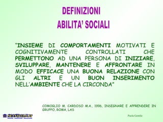 COMOGLIO M. CARDOSO M.A., 1996, INSEGNARE E APPRENDERE IN
GRUPPO, ROMA, LAS
Paola Gentile
“INSIEME DI COMPORTAMENTI MOTIVATI E
COGNITIVAMENTE CONTROLLATI CHE
PERMETTONO AD UNA PERSONA DI INIZIARE,
SVILUPPARE, MANTENERE E AFFRONTARE IN
MODO EFFICACE UNA BUONA RELAZIONE CON
GLI ALTRI E UN BUON INSERIMENTO
NELL’AMBIENTE CHE LA CIRCONDA”
 