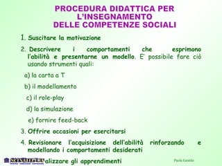 1. Suscitare la motivazione
2. Descrivere i comportamenti che esprimono
l’abilità e presentarne un modello. E’ possibile fare ciò
usando strumenti quali:
a) la carta a T
b) il modellamento
c) il role-play
d) la simulazione
e) fornire feed-back
3. Offrire occasioni per esercitarsi
4. Revisionare l’acquisizione dell’abilità rinforzando e
modellando i comportamenti desiderati
5. Generalizzare gli apprendimenti Paola Gentile
 